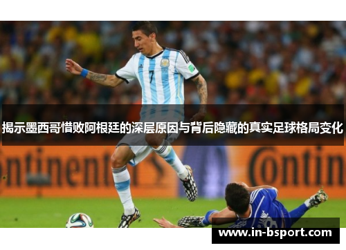 揭示墨西哥惜败阿根廷的深层原因与背后隐藏的真实足球格局变化
