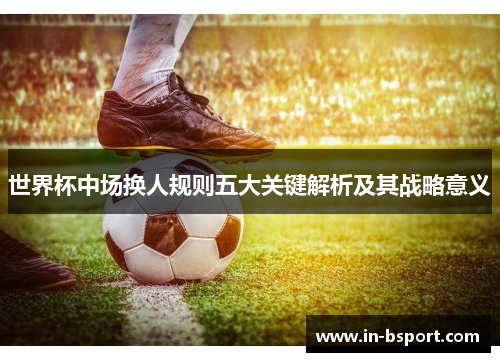 世界杯中场换人规则五大关键解析及其战略意义 世界杯中场换人规则五大关键解析及其战略意义