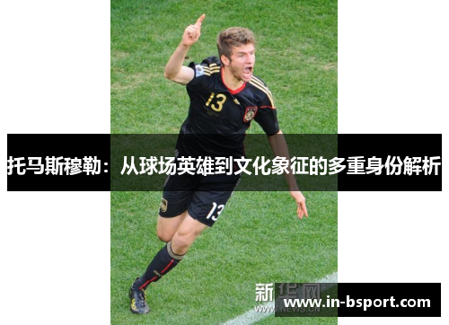 托马斯穆勒:从球场英雄到文化象征的多重身份解析 托马斯穆勒:从球场英雄到文化象征的多重身份解析