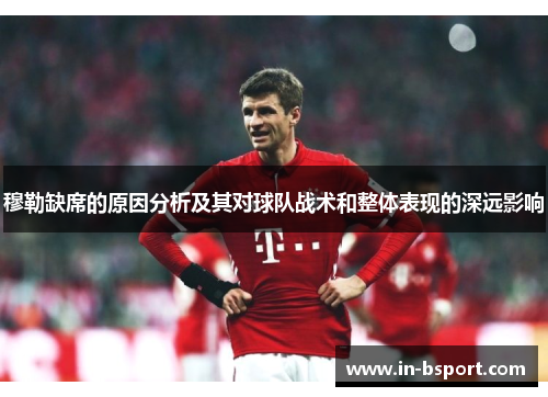 穆勒缺席的原因分析及其对球队战术和整体表现的深远影响