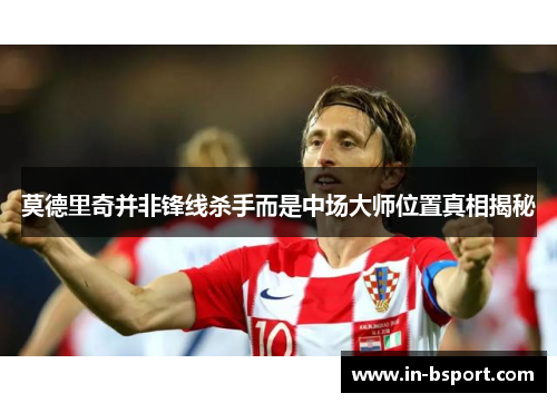 莫德里奇并非锋线杀手而是中场大师位置真相揭秘 莫德里奇并非锋线杀手而是中场大师位置真相揭秘