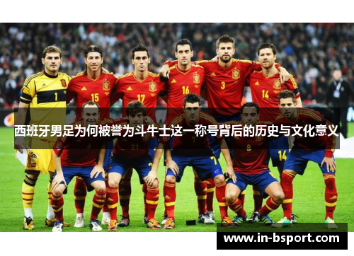 西班牙男足为何被誉为斗牛士这一称号背后的历史与文化意义