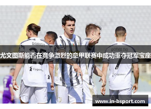 尤文图斯能否在竞争激烈的意甲联赛中成功重夺冠军宝座 尤文图斯能否在竞争激烈的意甲联赛中成功重夺冠军宝座