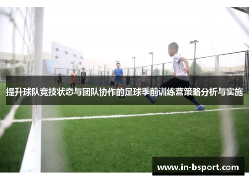 提升球队竞技状态与团队协作的足球季前训练营策略分析与实施 提升球队竞技状态与团队协作的足球季前训练营策略分析与实施