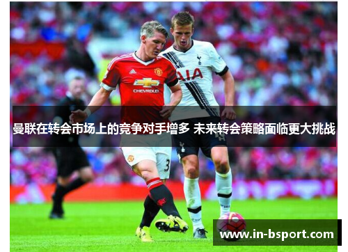 曼联在转会市场上的竞争对手增多 未来转会策略面临更大挑战 曼联在转会市场上的竞争对手增多 未来转会策略面临更大挑战