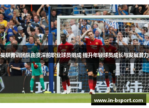 曼联青训团队由资深前职业球员组成 提升年轻球员成长与发展潜力 曼联青训团队由资深前职业球员组成 提升年轻球员成长与发展潜力