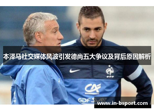 本泽马社交媒体风波引发德尚五大争议及背后原因解析 本泽马社交媒体风波引发德尚五大争议及背后原因解析