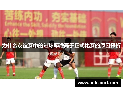 为什么友谊赛中的进球率远高于正式比赛的原因探析 为什么友谊赛中的进球率远高于正式比赛的原因探析