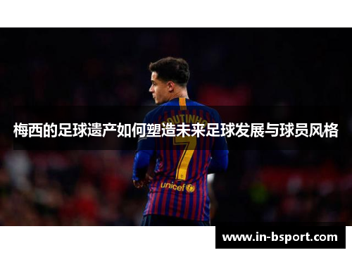 梅西的足球遗产如何塑造未来足球发展与球员风格 梅西的足球遗产如何塑造未来足球发展与球员风格