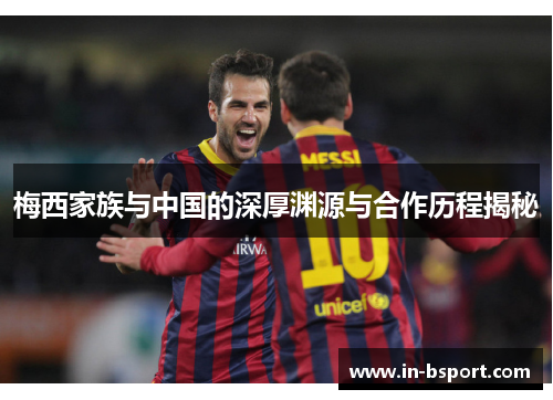 梅西家族与中国的深厚渊源与合作历程揭秘 梅西家族与中国的深厚渊源与合作历程揭秘