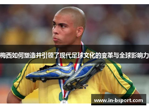 梅西如何塑造并引领了现代足球文化的变革与全球影响力 梅西如何塑造并引领了现代足球文化的变革与全球影响力