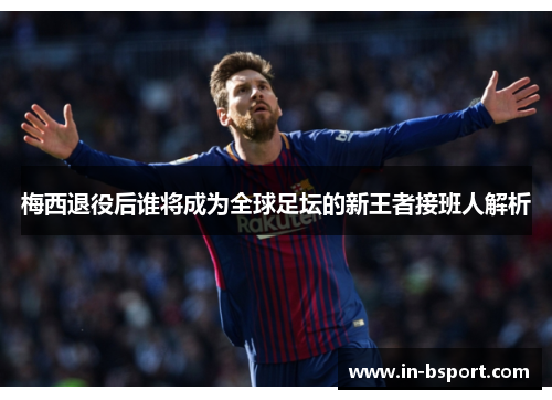 梅西退役后谁将成为全球足坛的新王者接班人解析 梅西退役后谁将成为全球足坛的新王者接班人解析