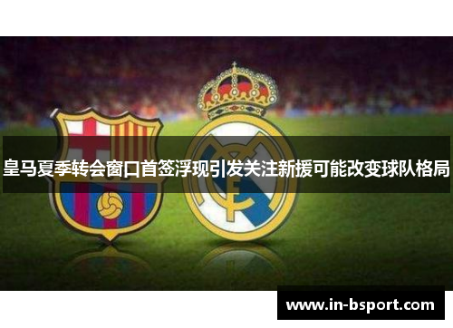 皇马夏季转会窗口首签浮现引发关注新援可能改变球队格局 皇马夏季转会窗口首签浮现引发关注新援可能改变球队格局