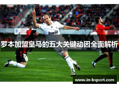 罗本加盟皇马的五大关键动因全面解析 罗本加盟皇马的五大关键动因全面解析