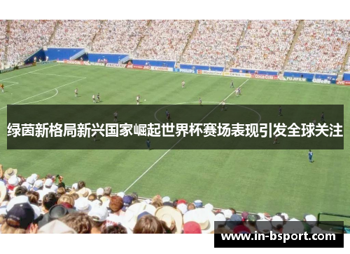 绿茵新格局新兴国家崛起世界杯赛场表现引发全球关注 绿茵新格局新兴国家崛起世界杯赛场表现引发全球关注