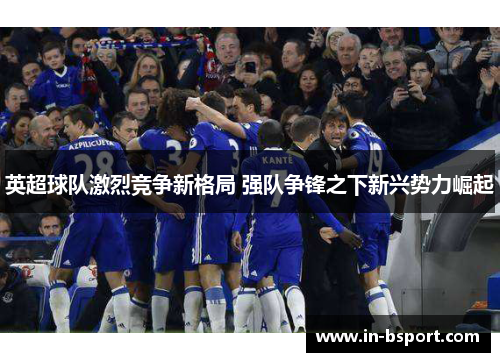 英超球队激烈竞争新格局 强队争锋之下新兴势力崛起