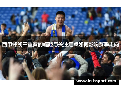西甲锋线三重奏的崛起与关注焦点如何影响赛季走向 西甲锋线三重奏的崛起与关注焦点如何影响赛季走向