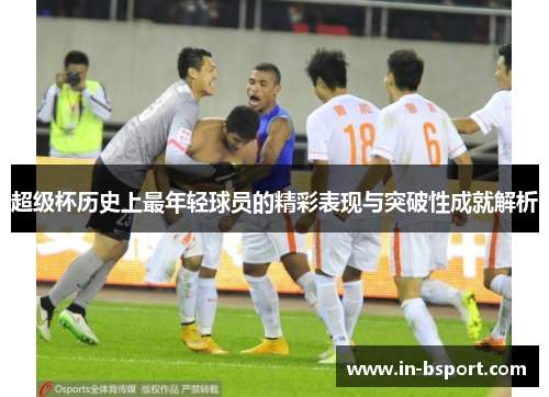超级杯历史上最年轻球员的精彩表现与突破性成就解析 超级杯历史上最年轻球员的精彩表现与突破性成就解析
