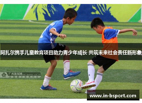 阿扎尔携手儿童教育项目助力青少年成长 共筑未来社会责任新形象 阿扎尔携手儿童教育项目助力青少年成长 共筑未来社会责任新形象