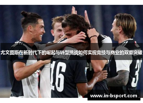 尤文图斯在新时代下的崛起与转型挑战如何实现竞技与商业的双重突破