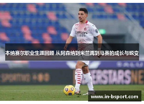 本纳赛尔职业生涯回顾 从阿森纳到米兰再到马赛的成长与蜕变 本纳赛尔职业生涯回顾 从阿森纳到米兰再到马赛的成长与蜕变