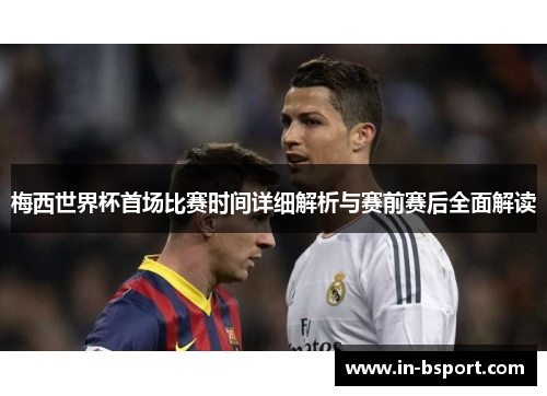 梅西世界杯首场比赛时间详细解析与赛前赛后全面解读