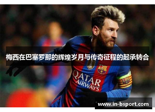 梅西在巴塞罗那的辉煌岁月与传奇征程的起承转合 梅西在巴塞罗那的辉煌岁月与传奇征程的起承转合