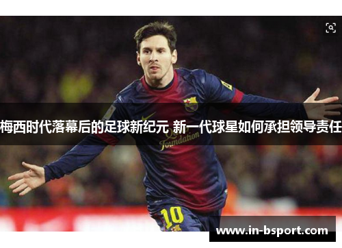 梅西时代落幕后的足球新纪元 新一代球星如何承担领导责任 梅西时代落幕后的足球新纪元 新一代球星如何承担领导责任
