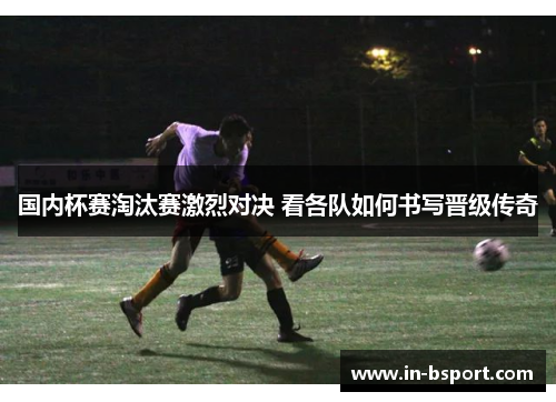 国内杯赛淘汰赛激烈对决 看各队如何书写晋级传奇 国内杯赛淘汰赛激烈对决 看各队如何书写晋级传奇