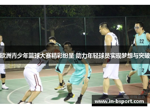 欧洲青少年篮球大赛精彩纷呈 助力年轻球员实现梦想与突破