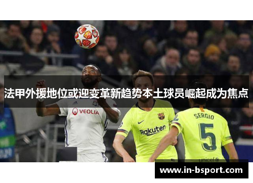 法甲外援地位或迎变革新趋势本土球员崛起成为焦点