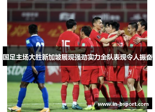 国足主场大胜新加坡展现强劲实力全队表现令人振奋