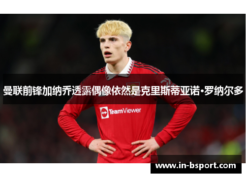 曼联前锋加纳乔透露偶像依然是克里斯蒂亚诺·罗纳尔多 曼联前锋加纳乔透露偶像依然是克里斯蒂亚诺·罗纳尔多