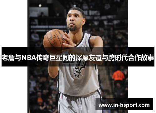 老詹与NBA传奇巨星间的深厚友谊与跨时代合作故事