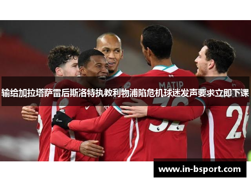 输给加拉塔萨雷后斯洛特执教利物浦陷危机球迷发声要求立即下课